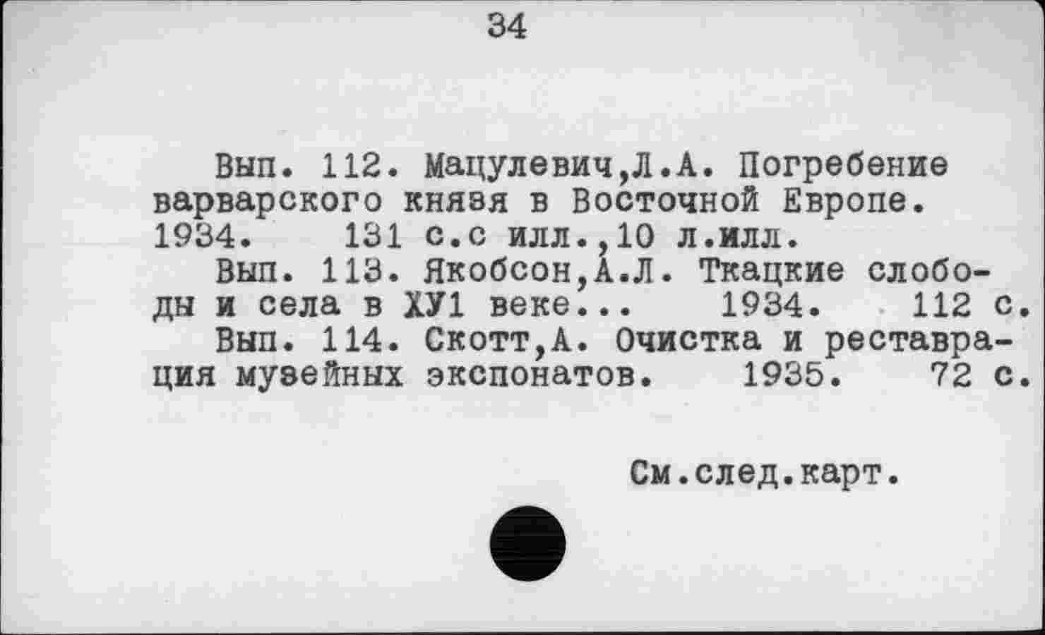 ﻿34
Вып. 112. Мацулевич,Л.А. Погребение варварского князя в Восточной Европе. 1934.	131 с.с илл.,10 л.илл.
Вып. 113. Якобсон,А.Л. Ткацкие слободы и села в ХУ1 веке... 1934.	112 с.
Вып. 114. Скотт,А. Очистка и реставрация музейных экспонатов. 1935.	72 с.
См.след.карт.